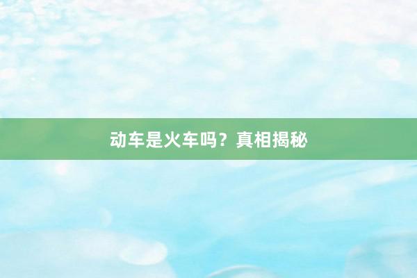 动车是火车吗？真相揭秘