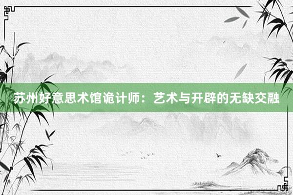 苏州好意思术馆诡计师：艺术与开辟的无缺交融
